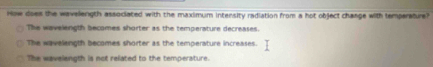 How does the wavelength associated with the maximum intensity radiation from a hot object change with temperature?
The wavelength becomes shorter as the temperature decreases.
The wavelength becomes shorter as the temperature increases.
The wavelength is not related to the temperature.