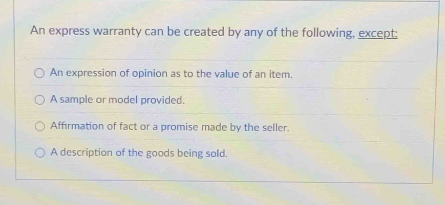 An express warranty can be created by any of the following, except:
An expression of opinion as to the value of an item.
A sample or model provided.
Affirmation of fact or a promise made by the seller.
A description of the goods being sold.