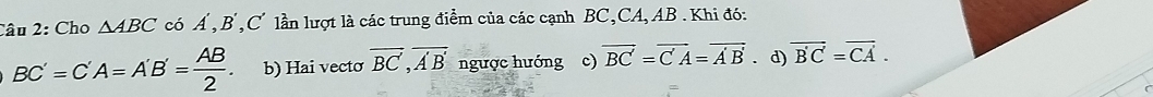 Cho △ ABC có Á , B , C lần lượt là các trung điểm của các cạnh BC, CA, AB. Khi đó:
BC'=C'A=A'B'= AB/2 . b) Hai vecto overline BC', overline A'B' ngược hướng c) vector BC=vector C'A=vector A'B'. d) overline B'C=overline CA.