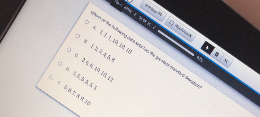 Review I= 
ext 4ATH / 36 OF 36 
Bookmark 
A. 1, 1, 1, 10, 10, 1
h of the following data sets has the greatest standard devii 
. 1, 2, 3, 4, 5, 6
97%
×
2, 6, 6, 10, 10, 1
5, 5, 5, 5, 5, 5
5, 6, 7, 8, 9, 1