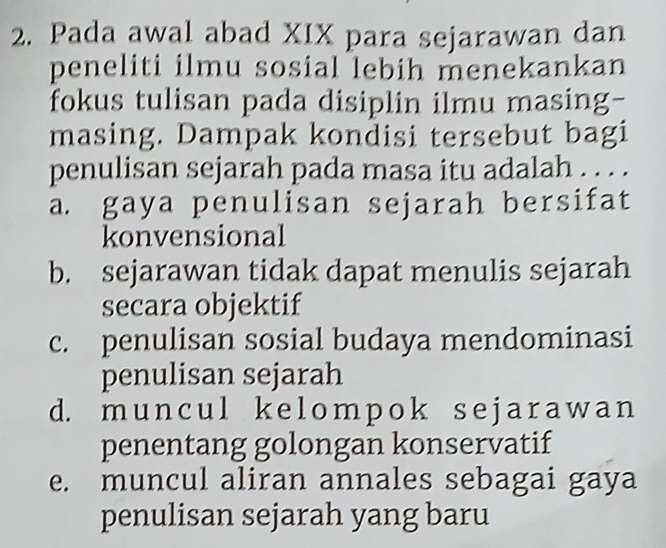 Pada awal abad XIX para sejarawan dan
peneliti ilmu sosial lebih menekankan
fokus tulisan pada disiplin ilmu masing-
masing. Dampak kondisi tersebut bagi
penulisan sejarah pada masa itu adalah . . . .
a. gaya penulisan sejarah bersifat
konvensional
b. sejarawan tidak dapat menulis sejarah
secara objektif
c. penulisan sosial budaya mendominasi
penulisan sejarah
d. mun cul k e lomрok sej ar aw an
penentang golongan konservatif
e. muncul aliran annales sebagai gaya
penulisan sejarah yang baru