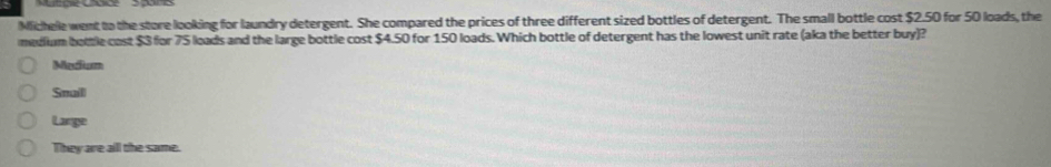 Michele went to the store looking for laundry detergent. She compared the prices of three different sized bottles of detergent. The small bottle cost $2.50 for 50 loads, the
medlium bottle cost $3 for 75 loads and the large bottle cost $4.50 for 150 loads. Which bottle of detergent has the lowest unit rate (aka the better buy)?
Madium
Snaill
Lange
They are all the same.