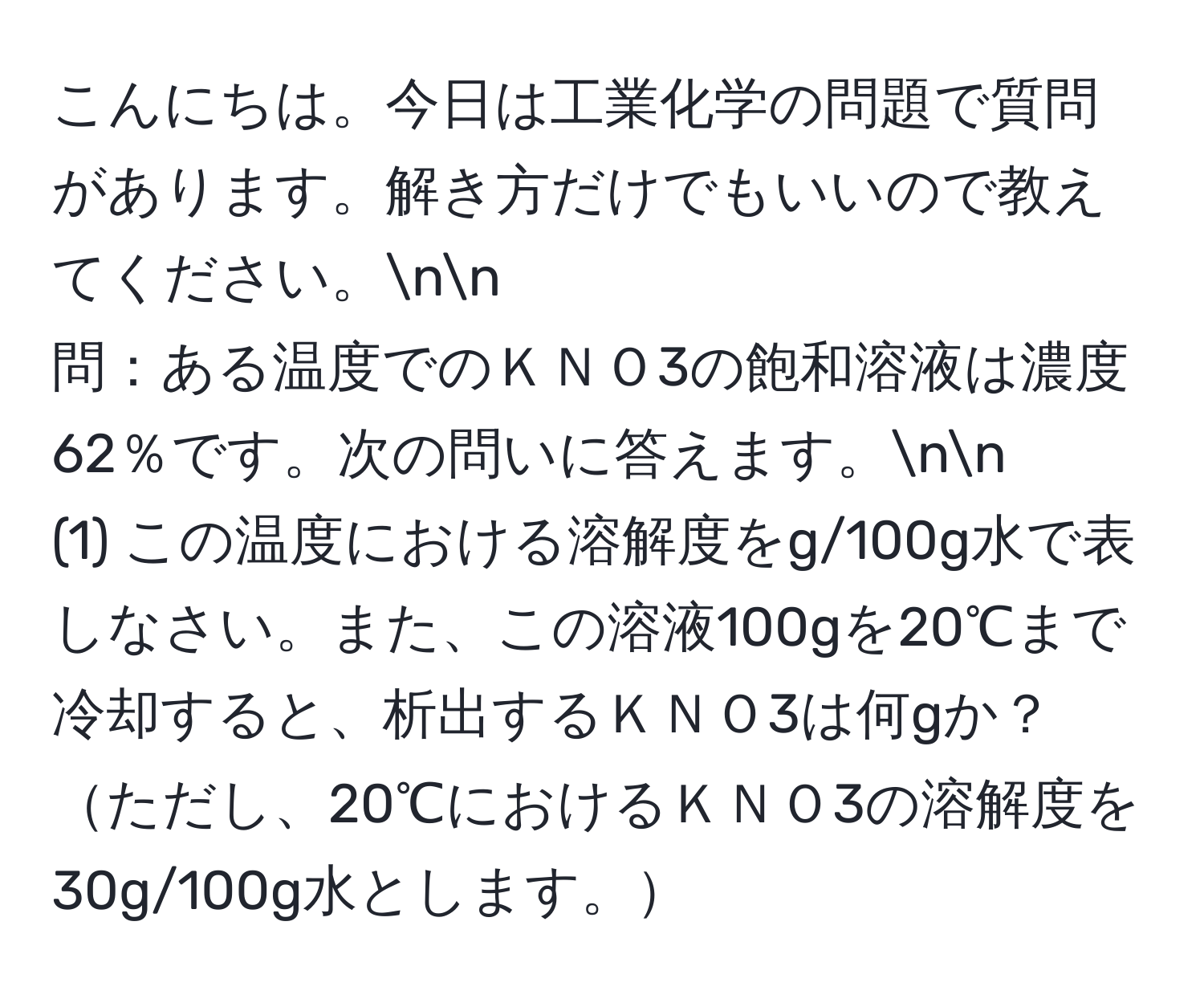 こんにちは。今日は工業化学の問題で質問があります。解き方だけでもいいので教えてください。nn
問：ある温度でのＫＮＯ3の飽和溶液は濃度62％です。次の問いに答えます。nn
(1) この温度における溶解度をg/100g水で表しなさい。また、この溶液100gを20℃まで冷却すると、析出するＫＮＯ3は何gか？ただし、20℃におけるＫＮＯ3の溶解度を30g/100g水とします。