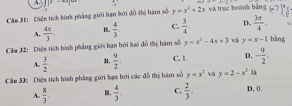 intlimits _x-4x|ax. -2endarray
-2
Câu 31: Diện tích hình phẳng giới hạn bởi đồ thị hàm số y=x^2+2x và trục hoành bằng
D.  3π /4 .
A.  4π /3 .
B.  4/3 .
C.  3/4 . 
Câu 32: Diện tích hình phẳng giới hạn bởi hai đồ thị hàm số y=x^2-4x+3 và y=x-1 bằng
A.  3/2 .
B.  9/2 . C. 1. D. - 9/2 . 
Câu 33: Diện tích hình phăng giới hạn bởi các đồ thị hàm số y=x^2 và y=2-x^2 là
A.  8/3 .  4/3 .  2/3 . 
B.
C.
D. 0.