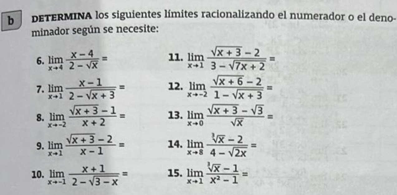 DETERMINA los siguientes límites racionalizando el numerador o el deno- 
minador según se necesite: 
11. 
6. limlimits _xto 4 (x-4)/2-sqrt(x) = limlimits _xto 1 (sqrt(x+3)-2)/3-sqrt(7x+2) =
7. limlimits _xto 1 (x-1)/2-sqrt(x+3) = 12. limlimits _xto -2 (sqrt(x+6)-2)/1-sqrt(x+3) =
8. limlimits _xto -2 (sqrt(x+3)-1)/x+2 = 13. limlimits _xto 0 (sqrt(x+3)-sqrt(3))/sqrt(x) =
9. limlimits _xto 1 (sqrt(x+3)-2)/x-1 = 14. limlimits _xto 8 (sqrt[3](x)-2)/4-sqrt(2x) =
10. limlimits _xto -1 (x+1)/2-sqrt(3-x) = 15. limlimits _xto 1 (sqrt[3](x)-1)/x^2-1 =