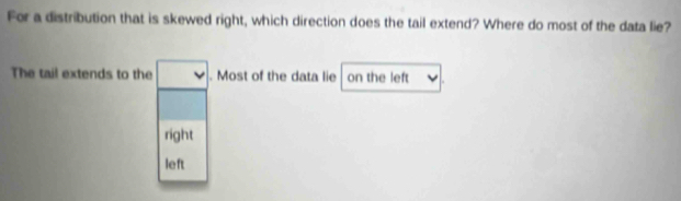 For a distribution that is skewed right, which direction does the tail extend? Where do most of the data lie?
The tail extends to the. Most of the data lie on the left
right
left