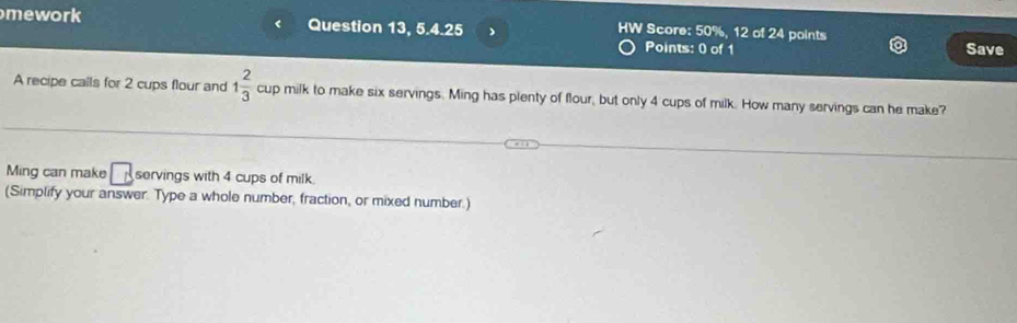 mework Question 13, 5.4.25 ) HW Score: 50%, 12 of 24 points Save 
Points: 0 of 1 
A recipe calls for 2 cups flour and 1 2/3  cup milk to make six servings. Ming has plenty of flour, but only 4 cups of milk. How many servings can he make? 
Ming can make □ servings with 4 cups of milk 
(Simplify your answer. Type a whole number, fraction, or mixed number.)