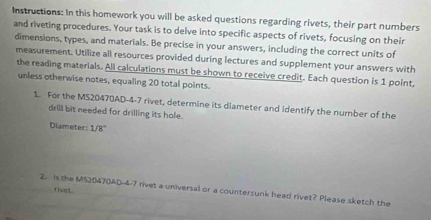 Instructions: In this homework you will be asked questions regarding rivets, their part numbers 
and riveting procedures. Your task is to delve into specific aspects of rivets, focusing on their 
dimensions, types, and materials. Be precise in your answers, including the correct units of 
measurement. Utilize all resources provided during lectures and supplement your answers with 
the reading materials. All calculations must be shown to receive credit. Each question is 1 point, 
unless otherwise notes, equaling 20 total points. 
1. For the MS20470AD-4-7 rivet, determine its diameter and identify the number of the 
drill bit needed for drilling its hole. 
Diameter: 1/8''
fivet. 
2. is the M520470AD-4-7 rivet a universal or a countersunk head rivet? Please sketch the