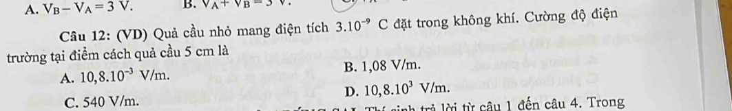 A. V_B-V_A=3V. B. V_A+V_B=3
Câu 12: (VD) Quả cầu nhỏ mang điện tích 3.10^(-9)C đặt trong không khí. Cường độ điện
trường tại điểm cách quả cầu 5 cm là
A. 10,8.10^(-3)V/m. B. 1,08 V/m.
D. 10, 8.10^3V/m.
C. 540 V/m.
nh trả lời từ câu 1 đến câu 4. Trong