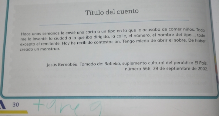 Título del cuento 
Hace unas semanas le envié una carta a un tipo en la que le acusaba de comer niños. Todo 
me lo inventé: la ciudad a la que iba dirigida, la calle, el número, el nombre del tipo..., todo 
excepto el remitente. Hoy he recibido contestación. Tengo miedo de abrir el sobre. De haber 
creado un monstruo. 
Jesús Bernabéu. Tomado de: Babelia, suplemento cultural del periódico El País, 
número 566, 29 de septiembre de 2002.
30