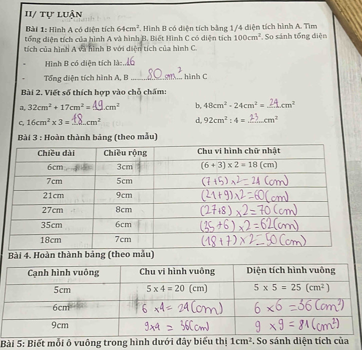 I/ tự luận
Bài 1: Hình A có diện tích 64cm^2. Hình B có diện tích bằng 1/4 diện tích hình A. Tìm
tổng diện tích của hình A và hình B. Biết Hình C có diện tích 100cm^2. So sánh tổng diện
tích của hình A và hình B với diện tích của hình C.
Hình B có diện tích là:_
Tổng diện tích hình A, B _hình C
Bài 2. Viết số thích hợp vào chỗ chấm:
a, 32cm^2+17cm^2= _ cm^2 b, 48cm^2-24cm^2= _ cm^2
C, 16cm^2* 3= _ cm^2 d, 92cm^2:4= _ cm^2
Bài 3 : Hoàn thành bảng (theo mẫu)
Bài 4. Hoàn thành bảng (theo mẫu)
Bài 5: Biết mỗi ô vuông trong hình dưới đây biểu thị 1cm^2. So sánh diện tích của