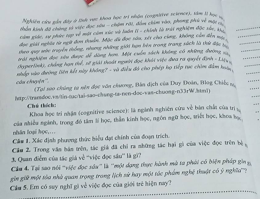 Nghiên cứu gần đây ở lĩnh vực khoa học trị nhận (cognitive science), tâm li học và
thần kinh đã chứng tỏ việc đọc sâu - chậm rãi, đấm chìm vào, phong phú về mặt chi
cảm giác, sự phức tạp về mặt cảm xúc và luân li - chính là trải nghiệm đặc sắc, khác
đọc giải nghĩa từ ngữ đơn thuần. Mặc dù đọc sâu, xét cho cùng, không cần đến một
theo quy ước truyền thống, nhưng những giới hạn bên trong trang sách là thứ đặc biệ
trải nghiệm đọc sâu được dễ dàng hơn. Một cuốn sách không có những đường siện
(hyperlink), chẳng hạn thể, sẽ giải thoát người đọc khỏi việc đưa ra quyết định - Liệu u
nhấp vào đường liên kết này không? - và điều đó cho phép họ tiếp tục chìm đắm hoàn 
câu chuyện''.
(Tại sao chúng ta nên đọc văn chương, Bản dịch của Duy Đoàn, Blog Chiếc 
http://tramdoc.vn/tin-tuc/tai-sao-chung-ta-nen-doc-van-chuong-n33rW.html)
Chú thích:
Khoa học tri nhận (cognitive science): là ngành nghiên cứu về bản chất của trí từ
của nhiều ngành, trong đó tâm lí học, thần kinh học, ngôn ngữ học, triết học, khoa học
nhân loại học,…
Câu 1. Xác định phương thức biểu đạt chính của đoạn trích.
Câu 2. Trong văn bản trên, tác giả đã chỉ ra những tác hại gì của việc đọc trên bề
3. Quan điểm của tác giả về “việc đọc sâu” là gì?
Câu 4. Tại sao nói “việc đọc sâu" là "một dạng thực hành mà ta phải có biện pháp gìn g
gìn giữ một tòa nhà quan trọng trong lịch sử hay một tác phẩm nghệ thuật có ý nghĩa'?
Câu 5. Em có suy nghĩ gì về việc đọc của giới trẻ hiện nay?