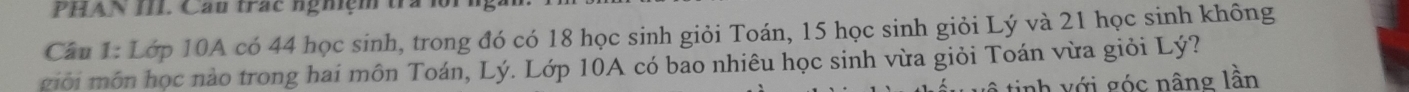 PHAN III. Cầu trác nghiệm trà 
Cầu 1: Lớp 10A có 44 học sinh, trong đó có 18 học sinh giỏi Toán, 15 học sinh giỏi Lý và 21 học sinh không 
giới môn học nào trong hai môn Toán, Lý. Lớp 10A có bao nhiêu học sinh vừa giỏi Toán vừa giỏi Lý? 
tinh v ới góc nâng lần