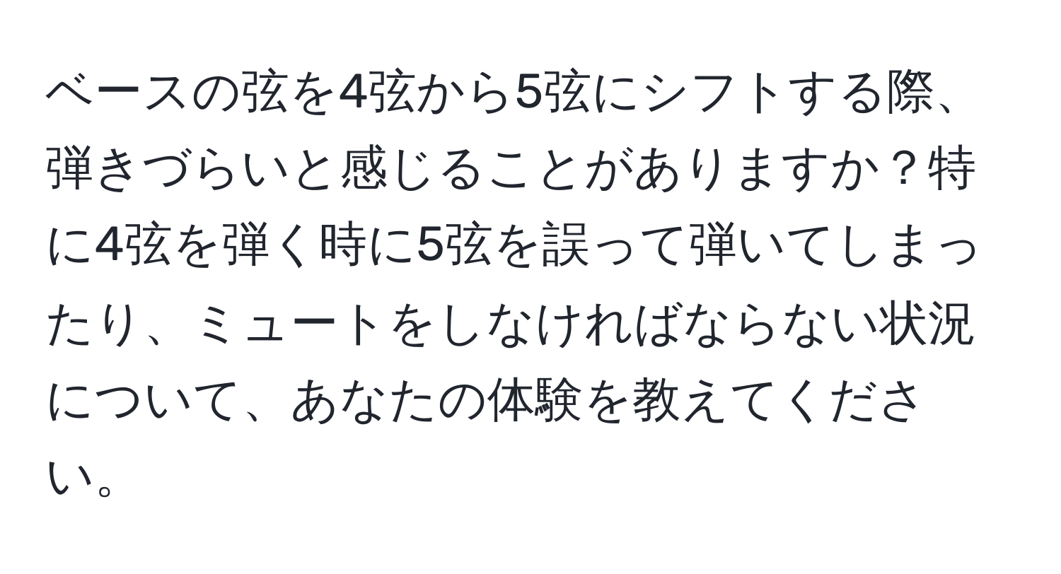 ベースの弦を4弦から5弦にシフトする際、弾きづらいと感じることがありますか？特に4弦を弾く時に5弦を誤って弾いてしまったり、ミュートをしなければならない状況について、あなたの体験を教えてください。