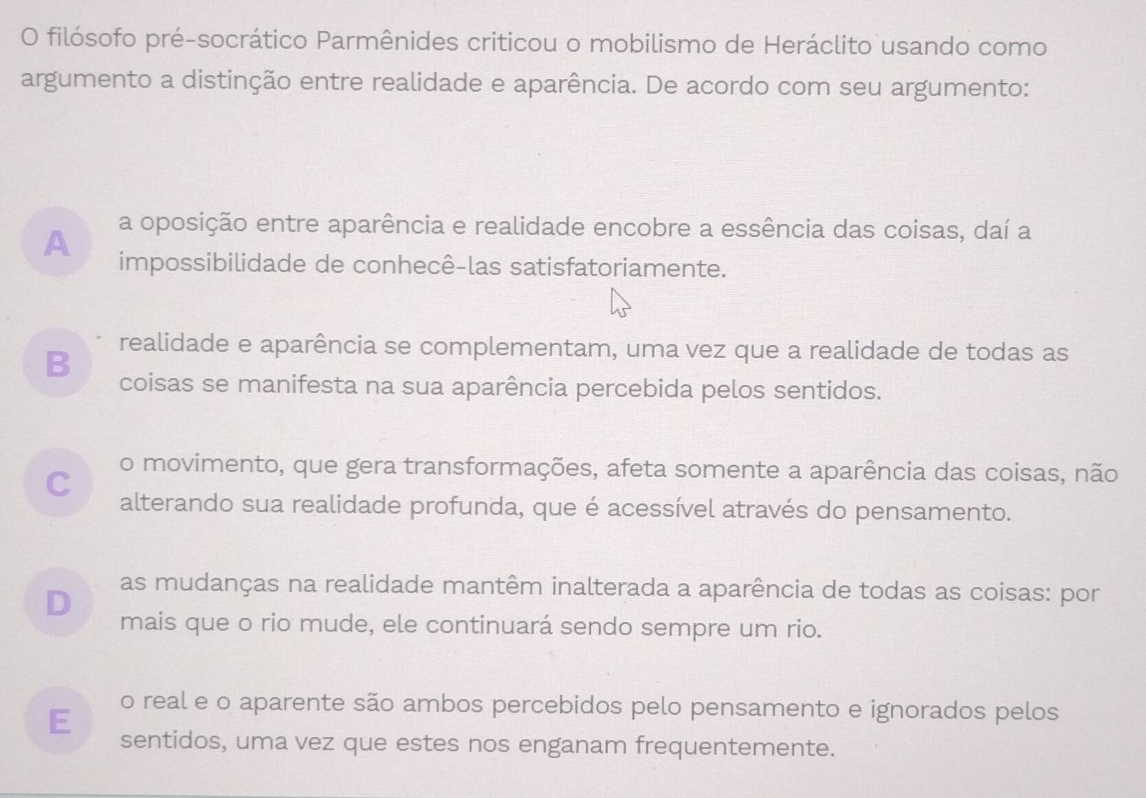 filósofo pré-socrático Parmênides criticou o mobilismo de Heráclito usando como
argumento a distinção entre realidade e aparência. De acordo com seu argumento:
A
a oposição entre aparência e realidade encobre a essência das coisas, daí a
impossibilidade de conhecê-las satisfatoriamente.
B
realidade e aparência se complementam, uma vez que a realidade de todas as
coisas se manifesta na sua aparência percebida pelos sentidos.
C
o movimento, que gera transformações, afeta somente a aparência das coisas, não
alterando sua realidade profunda, que é acessível através do pensamento.
D
as mudanças na realidade mantêm inalterada a aparência de todas as coisas: por
mais que o rio mude, ele continuará sendo sempre um rio.
E
o real e o aparente são ambos percebidos pelo pensamento e ignorados pelos
sentidos, uma vez que estes nos enganam frequentemente.