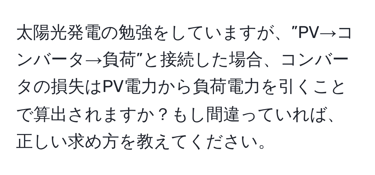 太陽光発電の勉強をしていますが、”PV→コンバータ→負荷”と接続した場合、コンバータの損失はPV電力から負荷電力を引くことで算出されますか？もし間違っていれば、正しい求め方を教えてください。