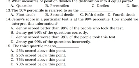 What measures of position divides the distribution into 4 equal parts?
A. Quartiles B. Percentiles C. Deciles D. Ran
13.The 50^(th) percentile is referred to as the_
A. First decile B. Second decile C. Fifth decile D. Fourth decile
14.Jenny's score in a particular test is at the 99^(th) percentile. How should we
interpret this information?
A. Jenny scored better than 99% of the people who took the test.
B. Jenny got 99% of the questions correctly.
C. Jenny scored worse than 99% of the people took this test.
D. Jenny got 99% of the questions incorrectly.
15. The third quartile means _.
A. 25% scored above this point.
B. 25% scored below this point.
C. 75% scored above this point
D. 70% scored below this point.