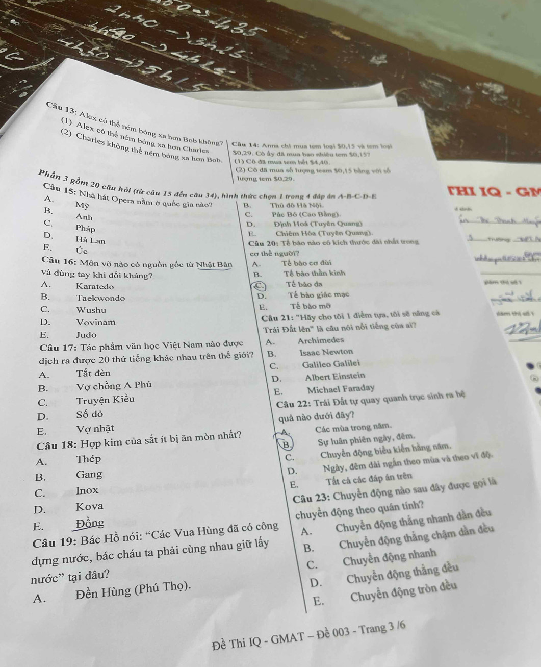 Alex có thể ném bóng xa hơn Bob không  Câu 14: Anna chi mua tem loại $0,15 và tem loại
(1) Alex có thể ném bóng xa hơn Charles $0,29. Cô ấy đã mua bao nhiêu tem $0,157
(2) Charles không thể ném bóng xa hơn Bob. (1) Cô đã mua tem hết $4,40.
(2) Cô đã mua số lượng team $0,15 bằng với số
lượng tem $0,29.
Phần 3 gồm 20 câu hỏi (từ câu 15 đến câu 34), hình thức chọn 1 trong 4 đáp án A-B-C-D-E
THI IQ - GM
Câu 15: Nhà hát Opera nằm ở quốc gia nào? B. Thủ đô Hà Nội.
A.£ Mỹ
denh
_
B. Anh
C. Pác Bó (Cao Bằng).
D. Định Hoá (Tuyên Quang)
C. Pháp
E. Chiêm Hóa (Tuyên Quang).
D. Hà Lan
Câu 20: Tế bào nào có kích thước dài nhất trong
_
_
E. Úc
Câu 16: Môn võ nào có nguồn gốc từ Nhật Bản A. Tế bào cơ đùi
_
cơ thể người?
và dùng tay khi đối kháng? B. Tế bào thần kinh
_
A. Karatedo C Tế bào da plăm thì s8 1
_
B. Taekwondo Tế bào giác mạc
D.
C. Wushu E.€£ Tế bào mỡ
D. Vovinam  Câu 21: "Hãy cho tôi 1 điểm tựa, tôi sẽ nâng cả dăm thị số 1
_
_
E. Judo Trái Đất lên" là câu nói nổi tiếng của ai?
Câu 17: Tác phẩm văn học Việt Nam nào được A. Archimedes
dịch ra được 20 thứ tiếng khác nhau trên thế giới? B. Isaac Newton
C.

A. Tắt đèn Galileo Galilei
D.
B.     Vợ chồng A Phủ Älbert Einstein
E.
C. Truyện Kiều Michael Faraday
D. Số đỏ  Câu 22: Trái Đất tự quay quanh trục sinh ra hệ
E. Vợ nhặt quả nào dưới đây?
Câu 18: Hợp kim của sắt ít bị ăn mòn nhất? A. Các mùa trong năm.
B Sự luân phiên ngày, đêm.
A. Thép
C. Chuyển động biểu kiến hằng năm.
B. Gang
D. Ngày, đêm dài ngắn theo mùa và theo vĩ độ.
E. Tất cả các đáp án trên
Câu 23: Chuyển động nào sau đây được gọi là
C. Inox
D. Kova
chuyển động theo quán tính?
E. Đồng
Câu 19: Bác Hồ nói: “Các Vua Hùng đã có công
dựng nước, bác cháu ta phải cùng nhau giữ lấy A. Chuyển động thắng nhanh dẫn đều
B. Chuyển động thắng chậm dẫn đều
C. Chuyển động nhanh
nước'' tại đâu?
D. Chuyển động thắng đều
A. Đền Hùng (Phú Thọ).
E. Chuyển động tròn đều
Đề Thi IQ - GMAT - Đề 003 - Trang 3 /6