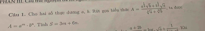 PHAN I. Cầu trác nghệm 
Câu 1. Cho hai số thực dương a, b. Rút gọn biểu thức A=frac a^(frac 1)3sqrt(b)+b^(frac 1)3sqrt(a)sqrt[6](a)+sqrt[6](b) , ta được
A=a^m· b^n. Tính S=3m+6n.
a+2b=log _sqrt(a)+frac 1. Khi
