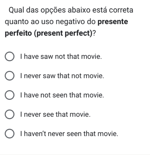 Qual das opções abaixo está correta
quanto ao uso negativo do presente
perfeito (present perfect)?
I have saw not that movie.
I never saw that not movie.
I have not seen that movie.
I never see that movie.
I haven't never seen that movie.