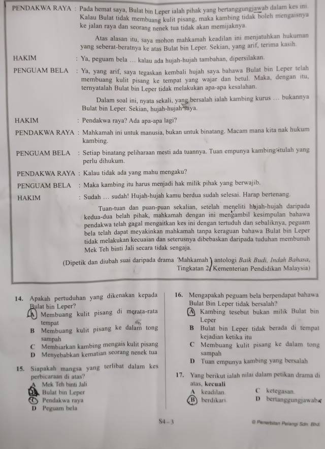 PENDAKWA RAYA : Pada hemat saya, Bulat bin Leper ialah pihak yang bertanggungjawab dalam kes ini
Kalau Bulat tidak membuang kulit pisang, maka kambing tidak boleh mengaisnya
ke jalan raya dan seorang nenek tua tidak akan memijaknya.
Atas alasan itu, saya mohon mahkamah keadilan ini menjatuhkan hukuman
yang seberat-beratnya ke atas Bulat bin Leper. Sekian, yang arif, terima kasih.
HAKIM : Ya, peguam bela …. kalau ada hujah-hujah tambahan, dipersilakan.
PENGUAM BELA : Ya, yang arif, saya tegaskan kembali hujah saya bahawa Bulat bin Leper telah
membuang kulit pisang ke tempat yang wajar dan betul. Maka, dengan itu,
ternyatalah Bulat bin Leper tidak melakukan apa-apa kesalahan.
Dalam soal ini, nyata sekali, yang bersalah ialah kambing kurus …. bukannya
Bulat bin Leper. Sekian, hujah-hujah saya.
HAKIM : Pendakwa raya? Ada apa-apa lagi?
PENDAKWA RAYA : Mahkamah ini untuk manusia, bukan untuk binatang. Macam mana kita nak hukum
kambing.
PENGUAM BELA : Setiap binatang peliharaan mesti ada tuannya. Tuan empunya kambingžtulah yang
perlu dihukum.
PENDAKWA RAYA : Kalau tidak ada yang mahu mengaku?
PENGUAM BELA : Maka kambing itu harus menjadi hak milik pihak yang berwajib.
HAKIM Sudah ... sudah! Hujah-hujah kamu berdua sudah selesai. Harap bertenang.
Tuan-tuan dan puan-puan sekalian, setelah meŋeliti hujah-hujah daripada
kedua-dua belah pihak, mahkamah dengan ini mengambil kesimpulan bahawa
pendakwa telah gagal mengaitkan kes ini dengan tertuduh dan sebaliknya, peguam
bela telah dapat meyakinkan mahkamah tanpa keraguan bahawa Bulat bin Leper
tidak melakukan kecuaian dan seterusnya dibebaskan daripada tuduhan membunuh
Mek Teh binti Jali secara tidak sengaja.
(Dipetik dan diubah suai daripada drama 'Mahkamah ) antologi Baik Budi, Indah Bahasa,
Tingkatan 2, Kementerian Pendidikan Malaysia)
14. Apakah pertuduhan yang dikenakan kepada 16. Mengapakah peguam bela berpendapat bahawa
Bulat bin Leper? Bulat Bin Leper tidak bersalah?
Membuang kulit pisang di mçrata-rata A Kambing tesebut bukan milik Bulat bin
tempat Leper
B Membuang kulit pisang ke dalam tong B Bulat bin Leper tidak berada di tempat
sampah kejadian ketika itu
C Membiarkan kambing mengais kulit pisang C Membuang kulit pisang ke dalam tong
D Menyebabkan kematian seorang nenek tua sampah
15. Siapakah mangsa yang terlibat dalam kes D Tuan empunya kambing yang bersalah
perbicaraan di atas? 17. Yang berikut ialah nilai dalam petikan drama di
A Mek Teh binti Jali atas, kecuali
Bulat hin Leper A keadilan. C ketegasan.
Pendakwa raya B berdikari D bertanggungjawab≌
D Peguam bela
S4 - 3 @ Penertitan Peiangi Sơn Bhd.