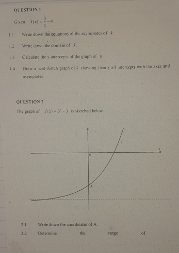 QU ESTION I 
Given. k(x)= 3/x -4
1 1Write down the equations of the asymptotes of k
1.2 Write down the domain of k. 
1 3 Calculate the x-intercepts of the graph of £
1 4 Draw a neat sketch graph of k, showing clearly all intercepts with the axes and 
asymptotes 
QUESTION 2 
The graph of f(x)=3^x-3 is sketched below 
2.1 Write down the coordinates of A
2.2 Determine the range of