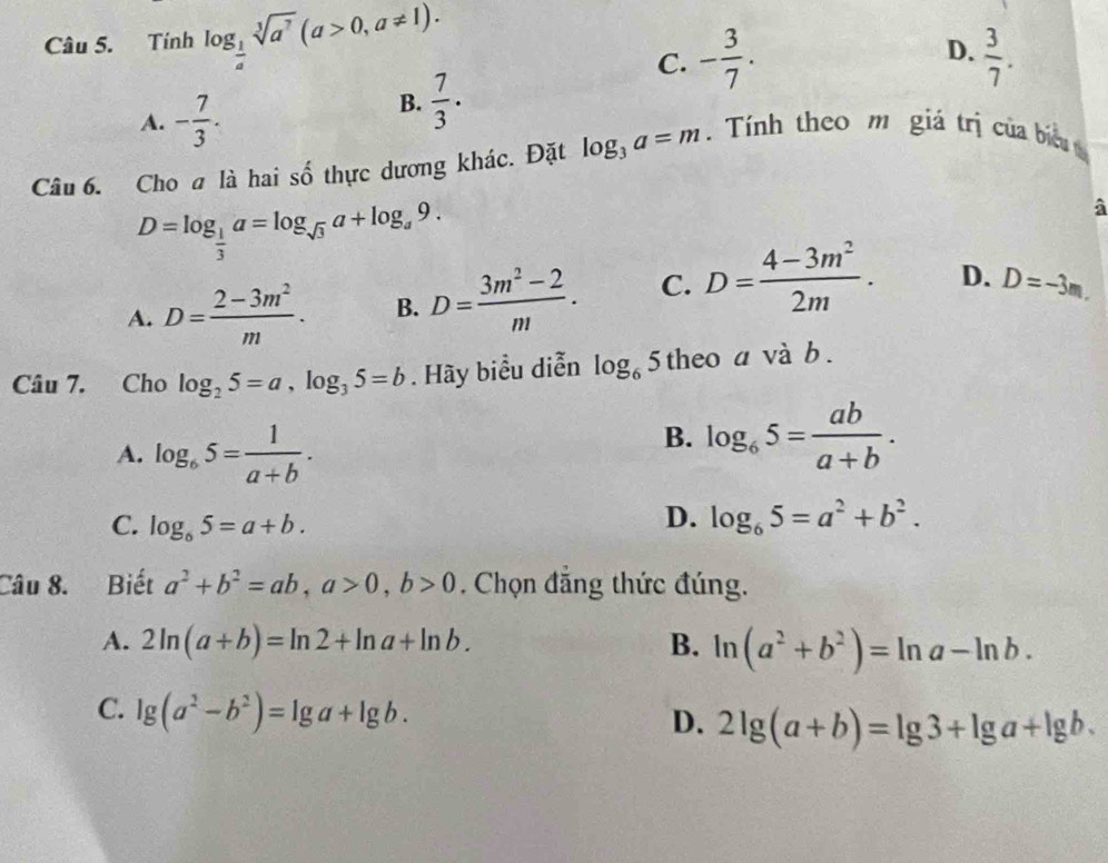 Tính log _ 1/4 sqrt[3](a^7)(a>0, a!= 1).
D.
C. - 3/7 .  3/7 .
A. - 7/3 .
B.  7/3 . 
Câu 6. Choa là hai số thực dương khác. Đặt log _3a=m. Tính theo m giá trị của biu t
D=log _ 1/3 a=log _sqrt(3)a+log _a9.
A. D= (2-3m^2)/m . B. D= (3m^2-2)/m . C. D= (4-3m^2)/2m . D. D=-3m. 
Câu 7. Cho log _25=a, log _35=b. Hãy biểu diễn log _65 theo a và b.
A. log _65= 1/a+b .
B. log _65= ab/a+b .
C. log _65=a+b.
D. log _65=a^2+b^2. 
Câu 8. Biết a^2+b^2=ab, a>0, b>0 , Chọn đăng thức đúng.
A. 2ln (a+b)=ln 2+ln a+ln b. B. ln (a^2+b^2)=ln a-ln b.
C. lg (a^2-b^2)=lg a+lg b. 2lg (a+b)=lg 3+lg a+lg b. 
D.