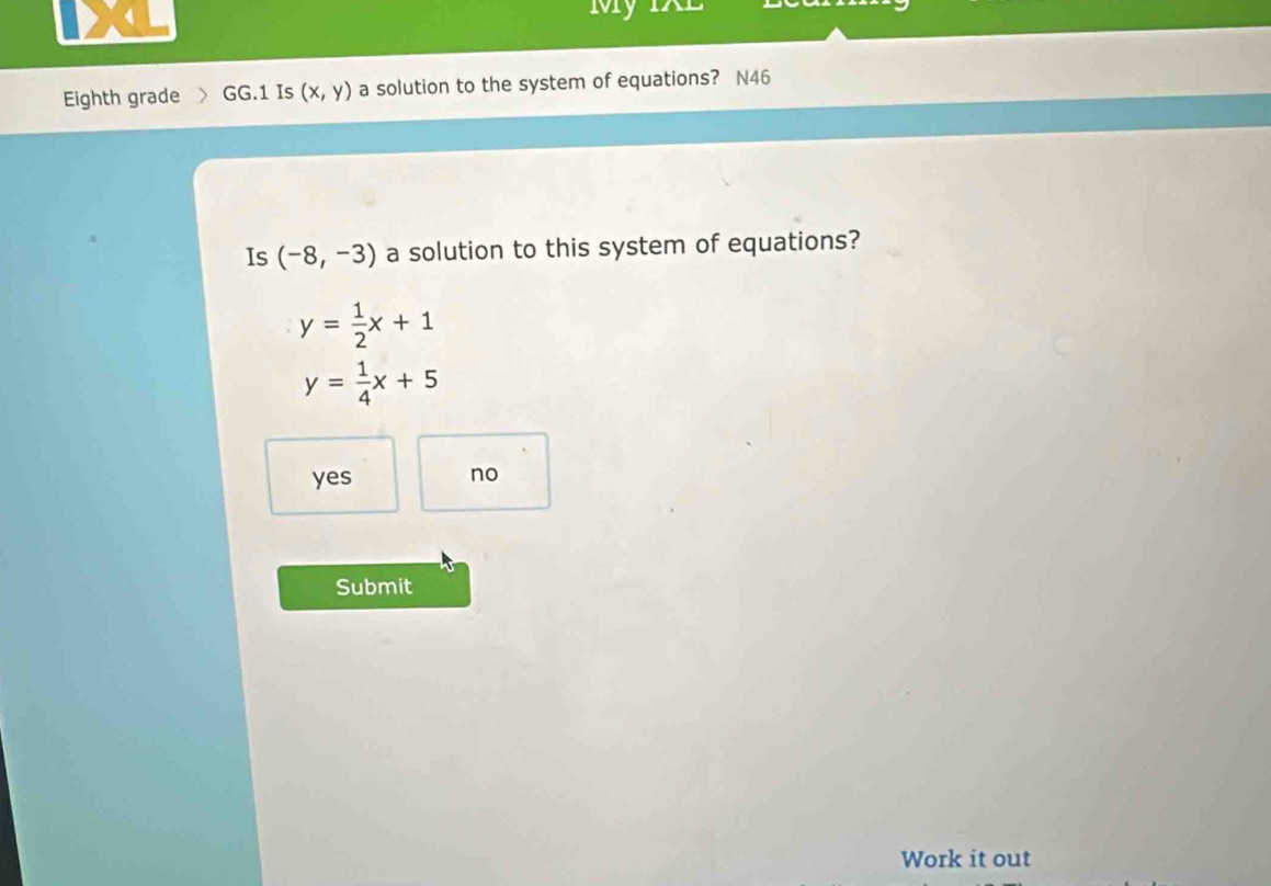 My IXL
Eighth grade GG.1 Is (x,y) a solution to the system of equations? N46
Is (-8,-3) a solution to this system of equations?
y= 1/2 x+1
y= 1/4 x+5
yes no
Submit
Work it out