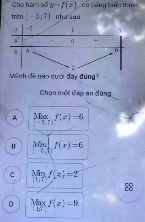 Cho hàm số y=f(x) có bảng biến thiên
trên [-5;7) nhu sau
Mệnh đề nào dưới đây đúng?
Chọn một đáp án đúng
A limlimits _[-5;7)f(x)=6.
B limlimits _[-5;7)f(x)=6.
C limlimits _[1;7)f(x)=2
D Max_1;7f(x)=9.