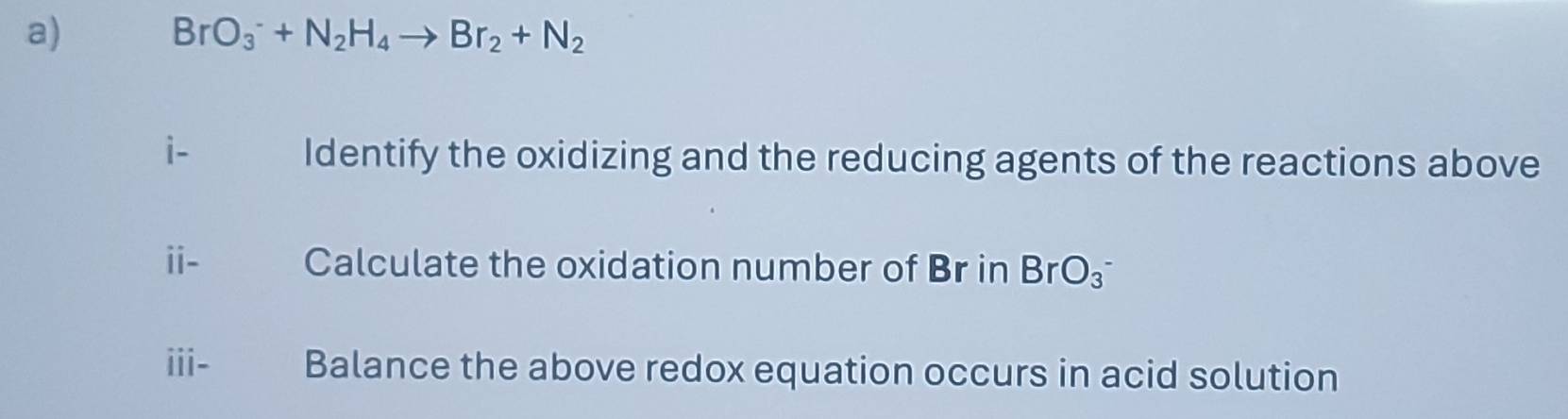 BrO_3^(-+N_2)H_4to Br_2+N_2
i- Identify the oxidizing and the reducing agents of the reactions above 
ii- Calculate the oxidation number of Br in BrO_3^-
iii- Balance the above redox equation occurs in acid solution