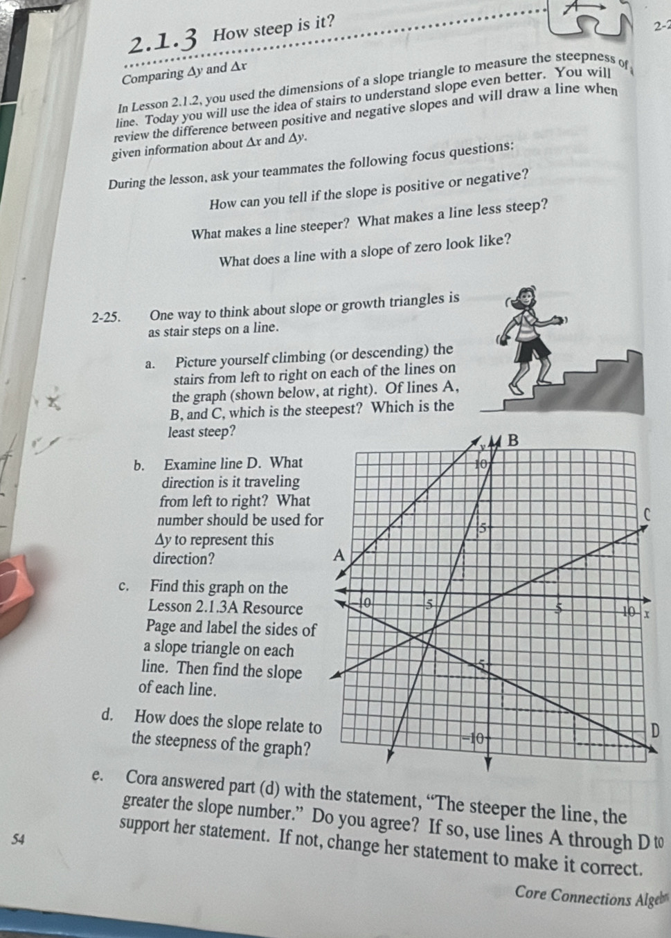 How steep is it? 
2-2 
Comparing ∆y and Δr
In Lesson 2.1.2, you used the dimensions of a slope triangle to measure the steepness of 
line. Today you will use the idea of stairs to understand slope even better. You will 
review the difference between positive and negative slopes and will draw a line when 
given information about ∆x and ∆y. 
During the lesson, ask your teammates the following focus questions: 
How can you tell if the slope is positive or negative? 
What makes a line steeper? What makes a line less steep? 
What does a line with a slope of zero look like? 
2-25. One way to think about slope or growth triangles is 
as stair steps on a line. 
a. Picture yourself climbing (or descending) the 
stairs from left to right on each of the lines on 
the graph (shown below, at right). Of lines A, 
B, and C, which is the steepest? Which is the 
least steep? 
b. Examine line D. What 
direction is it traveling 
from left to right? What 
number should be used fo 
Ay to represent this 
direction? 
c. Find this graph on the 
Lesson 2.1.3A Resource 
Page and label the sides of 
a slope triangle on each 
line. Then find the slope 
of each line. 
d. How does the slope relate to 
D 
the steepness of the graph? 
e. Cora answered part (d) with the statement, “The steeper the line, the 
greater the slope number.” Do you agree? If so, use lines A through D t
54
support her statement. If not, change her statement to make it correct. 
Core Connections Algeb