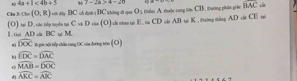 a) 4a+1<4b+5 b) 7-2a>4-2b c) a-a
Câu 3: C h_0(O;R) với dây BC cổ định (BC không đi qua O), Điểm A thuộc cung lớn CB , Đường phân giác widehat BAC cắt
(O) tại D, các tiếp tuyển tại C và D của (O) cất nhau tại E, tia CD cất AB tại K , Đường thắng AD cất CE tại
I Gọi AD cắt BC tại M.
a) widehat DOC là góc nội tiếp chấn cung DC của đường tròn (O)
b) widehat EDC=widehat DAC
c) widehat MAB=widehat DOC
d) widehat AKC=widehat AIC