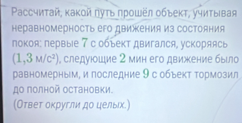 Pассчитай, κакой πуτь πрοшёл οбъеκτ, учиτыιвая 
неравномерность его двикения из состояния 
локоя: первыίе 7 с объект двигался, ускоряясь
(1,3M/c^2) , следуюшие 2 мин его движение бьло 
равномерным, и последние 9с объект Τормозил 
до полной остановки. 
(Ответ округли до целых.)