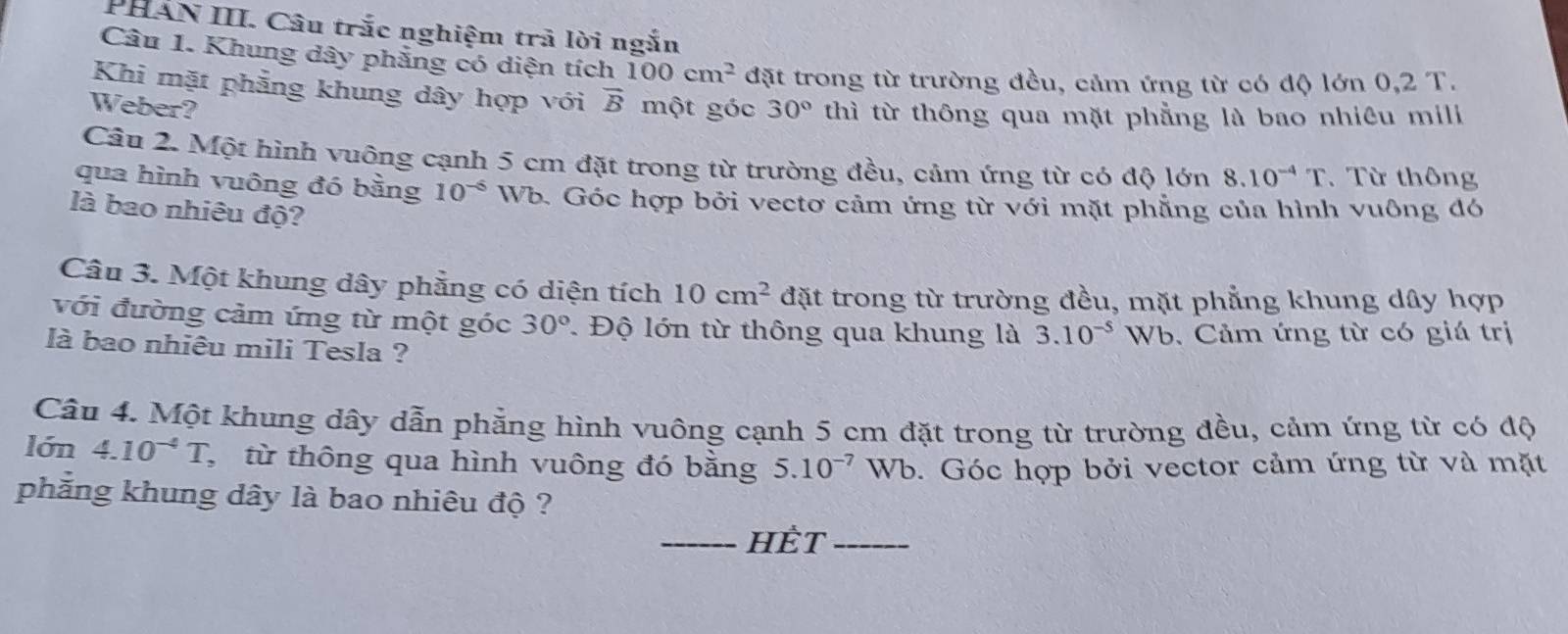 PHẤN III. Câu trắc nghiệm trã lời ngắn 
Câu 1. Khung dây phẳng có diện tích 100cm^2 đặt trong từ trường đều, cảm ứng từ có độ lớn 0,2 T. 
Khi mặt phẳng khung dây hợp với vector B
Weber? một góc 30° thì từ thông qua mặt phẳng là bao nhiêu mili 
Câu 2. Một hình vuông cạnh 5 cm đặt trong từ trường đều, cảm ứng từ có độ lớn 8.10^(-4)T. Từ thông 
qua hình vuông đó bằng 10^(-6) Wb. Góc hợp bởi vectơ cảm ứng từ với mặt phẳng của hình vuông đó 
là bao nhiêu độ? 
Câu 3. Một khung dây phẳng có diện tích 10cm^2 đặt trong từ trường đều, mặt phẳng khung dây hợp 
với đường cảm ứng từ một góc 30° Độ lớn từ thông qua khung là 3.10^(-5) Wb 
là bao nhiêu mili Tesla ? 6. Cảm ứng từ có giá trị 
Câu 4. Một khung dây dẫn phẫng hình vuông cạnh 5 cm đặt trong từ trường đều, cảm ứng từ có độ 
lớn 4.10^(-4)T C từ thông qua hình vuông đó bằng 5.10^(-7)Wb b. Góc hợp bởi vector cảm ứng từ và mặt 
phẳng khung dây là bao nhiêu độ ? 
_HÈT_