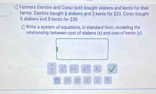 Farmers Elentire and Coraz both bought alabers and kents for their 
farms. Elentire bought 6 alabers and 3 kents for $33. Coraz bought
6 alabers and 8 kents for $38. 
Write a system of equations, in standard form, modeling the 
relationship between cost of alabers (x) and cost of kents (y).
 Y/X  x^2 f(x) sqrt[n](x) X_n
1 1 (X) [x] ≥ π