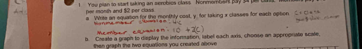 You plan to start taking an aerobics class Nonmembers pay $4 per class, Memu 
per month and $2 per class. 
a Write an equation for the monthly cost, y for taking x classes for each option 
b. Create a graph to display the information, Iabel each axis, choose an appropriate scale, 
then graph the two equations you created above