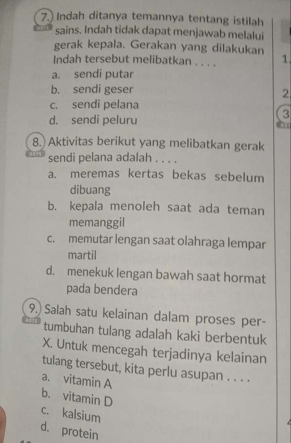 7.) Indah ditanya temannya tentang istilah
sains. Indah tidak dapat menjawab melalui
gerak kepala. Gerakan yang dilakukan
Indah tersebut melibatkan . . . .
1
a. sendi putar
b. sendi geser
2
c. sendi pelana
d. sendi peluru
3
8. Aktivitas berikut yang melibatkan gerak
sendi pelana adalah . . . .
a. meremas kertas bekas sebelum
dibuang
b. kepala menoleh saat ada teman
memanggil
c. memutar lengan saat olahraga lempar
martil
d. menekuk lengan bawah saat hormat
pada bendera
9.) Salah satu kelainan dalam proses per-
tumbuhan tulang adalah kaki berbentuk
X. Untuk mencegah terjadinya kelainan
tulang tersebut, kita perlu asupan . . . .
a. vitamin A
b. vitamin D
c. kalsium
d. protein