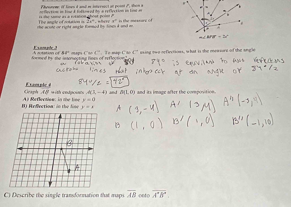 Theorem: If lines k and m intersect at point P, then a 
reflection in line k followed by a reflection in line m
is the same as a rotation about point P
The angle of rotation is 2x°. where x° is the measure of 
the acute or right angle formed by lines k and m.
m∠ BPB=2x°
Example 3 
A rotation of 84° maps C' to C'. To map C to C' using two reflections, what is the measure of the angle 
formed by the intersecting lines of reflection? 
Example 4 
Graph AB with endpoints A(3,-4) and B(1,0) and its image after the composition. 
A) Reflection: in the line y=0
B) Reflection: in the line y=x
C) Describe the single transformation that maps overline AB onto overline A''B''.