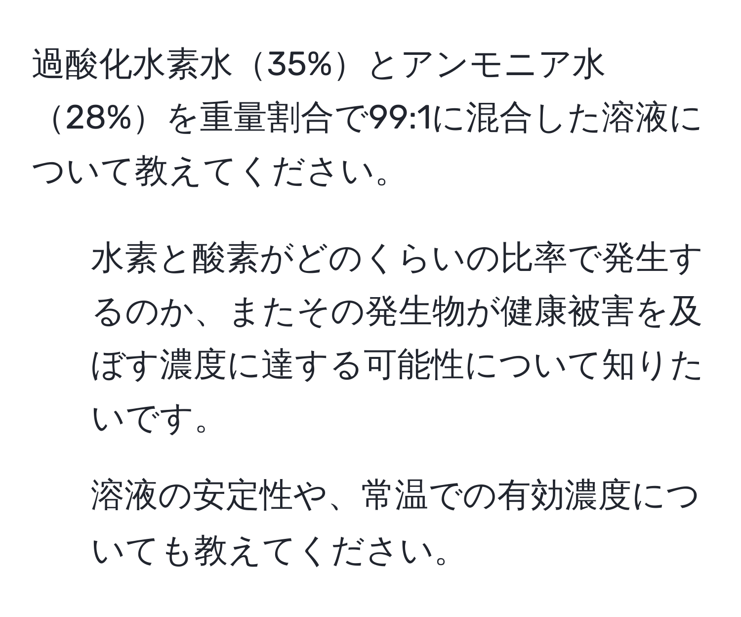 過酸化水素水35%とアンモニア水28%を重量割合で99:1に混合した溶液について教えてください。  
1. 水素と酸素がどのくらいの比率で発生するのか、またその発生物が健康被害を及ぼす濃度に達する可能性について知りたいです。  
2. 溶液の安定性や、常温での有効濃度についても教えてください。