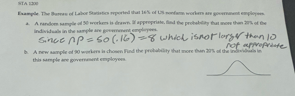 STA 1200 
Example. The Bureau of Labor Statistics reported that 16% of US nonfarm workers are government employees. 
a. A random sample of 50 workers is drawn. If appropriate, find the probability that more than 20% of the 
individuals in the sample are government employees. 
b. A new sample of 90 workers is chosen Find the probability that more than 20% of the individuals in 
this sample are government employees.