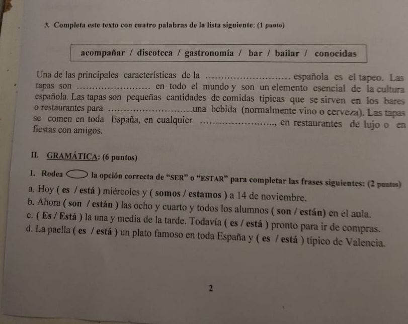 Completa este texto con cuatro palabras de la lista siguiente: (1 punto) 
acompañar / discoteca / gastronomía / bar / bailar / conocidas 
Una de las principales características de la _española es el tapeo. Las 
tapas son _en todo el mundo y son un elemento esencial de la cultura 
española. Las tapas son pequeñas cantidades de comidas típicas que se sirven en los bares 
o restaurantes para _una bebida (normalmente vino o cerveza). Las tapas 
se comen en toda España, en cualquier _en restaurantes de lujo o en 
` 
fiestas con amigos. 
II. GRAMÁTICA: (6 puntos) 
1. Rodea 〇 la opción correcta de “SER” o “ESTAR” para completar las frases siguientes: (2 puntes) 
a. Hoy ( es / está ) miércoles y ( somos / estamos ) a 14 de noviembre. 
b. Ahora ( son / están ) las ocho y cuarto y todos los alumnos ( son / están) en el aula. 
c. ( Es / Está ) la una y media de la tarde. Todavía ( es / está ) pronto para ir de compras. 
d. La paella ( es / está ) un plato famoso en toda España y ( es / está ) típico de Valencia. 
2