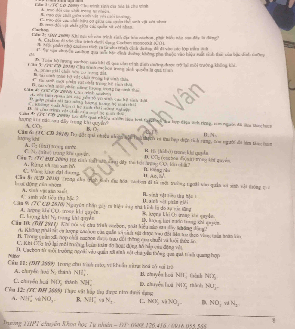 (TC CD 2009) Chu trình sinh địa hóa là chu trình
A. trao đổi các chất trong tự nhiên.
B trao đổi chất giữa sinh vật với môi trường.
C. trao đổi các chất hữu cơ giữa các quần thể sinh vật với nhau.
D. trao đồi vật chất giữa các quản xã với nhau.
Cacbon
Câu 2: (ĐH 2009) Khí nói về chu trình sinh địa hóa cacbon, phát biểu nào sau đây là đúng?
A. Cacbon đi vào chu trình dưới dạng Cacbon monooxit (CO).
B. Một phần nhỏ cacbon tách ra từ chu trình dinh dưỡng đề đi vào các lớp tràm tích.
C. Sự vận chuyển cacbon qua mỗi bậc đinh dưỡng không phụ thuộc vào hiệu suất sinh thái của bậc dinh đưỡng
đó.
D. Toàn boverline 0 lượng cacbon sau khi đì qua chu trình dinh dưỡng được trở lại môi trường không khi.
Câu 3: (TC CD 2010) Chu trình cacbon trong sinh quyển là quá trình
A. phân giải chất hữu cơ trong đất.
B. tái sinh toàn bộ vật chất trong hệ sinh thái.
C. tải sinh một phần vật chất trong hệ sinh thái.
D. tái sinh một phần năng lượng trong hệ sinh thái.
Câu 4: /TC * CD 2010) Chu trình cacbon
A. chỉ liên quan tới các yếu tố vô sinh của hệ sinh thái.
B góp phần tái tạo năng lượng trong hệ sinh thái.
C. không xuất hiện ở hệ sinh thái nông nghiệp.
D. là chu trình vật chất của mọi hệ sinh thái.
Cầu 5: (TC CD 2009) Do đốt quá nhiều nhiên liệu hoá thạch và thu hẹp diện tích rừng, con người đã làm tăng han
lượng khí nào sau đây trong khí quyền?
A. CO_2. B. O_2. C. H. D. N_2.
Câu 6: (TC CD 2010) Do đốt quá nhiều nhiên liệu hoá thạch và thu hẹp diện tích rừng, con người đã làm tăng ham
lượng khí
A. O_2 (ôxi) trong nước. B. H_2 (hiđrô) trong khí quyển.
C. N_2 (nitơ) trong khí quyển. D. CO_2 (cacbon điộxit) trong khí quyển.
Câu 7: (TC ĐH 2009) Hệ sinh thấi nào dưới đây thu hồi lượng CO_2 lớn nhất?
A. Rừng và rạn san hô. B. Đồng rêu.
C. Vùng khơi đại dương. D. Ao, hồ.
Câu 8: (CĐ 2010) Trong chu trình sinh địa hóa, cacbon đi từ môi trường ngoài vào quần xã sinh vật thông qựa
hoạt động của nhóm
A. sinh vật sản xuất. B. sinh vật tiêu thụ bậc 1.
C. sinh vật tiêu thụ bậc 2. D. sinh vật phân giải.
Câu 9: (TC CD 2010) Nguyên nhân gây ra hiệu ứng nhà kính là do sự gia tăng
A. lượng khí CO_2 trong khí quyền. B. lượng khi O_2 trong khí quyền.
C. lượng khí N_2 trong khí quyền. D. lượng hơi nước trong khí quyền.
Câu 10: (ĐH 2011) Khi nói về chu trình cacbon, phát biểu nào sau đây không đúng?
A. Không phải tất cả lượng cacbon của quần xã sinh vật được trao đổi liên tục theo vòng tuần hoàn kin.
B. Trong quân xã, hợp chất cacbon được trao đổi thông qua chuỗi và lưới thức ăn.
C. Khí CO_2 trở lại môi trường hoàn toàn do hoạt động hô hấp của động vật.
D. Cacbon từ môi trường ngoài vào quân xã sinh vật chủ yểu thông qua quá trình quang hợp.
Nito
Câu 11: (ĐH 2009) Trong chu trình nitơ, vi khuần nitrat hoá có vai trò
A. chuyển hoá N_2 thành NH_4^(+. B. chuyển hoá NH_4^+ thành NO_3^-.
C. chuyền hoá NO_3^(·) thành NH_4^+. D. chuyển hoá NO_2^- thành NO_3^-.
Câu 12: (TC ĐH 2009) Thực vật hấp thụ được nitơ dưới dạng
A. NH_4^+ và NO_3^-. B. NH_4^- và N_2). C. NO_2^(- và NO_3)^·  D. NO_2^(- và N_2).
8
Trường THPT chuyên Khoa học Tự nhiên - DT: 0988.126.416 / 0916.055.566