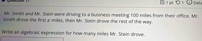 つ 1 Deta 
Mr. Smith and Mr. Stein were driving to a business meeting 100 miles from their office. Mr. 
Smith drove the first æ miles, then Mr. Stein drove the rest of the way. 
Write an algebraic expression for how many miles Mr. Stein drove.