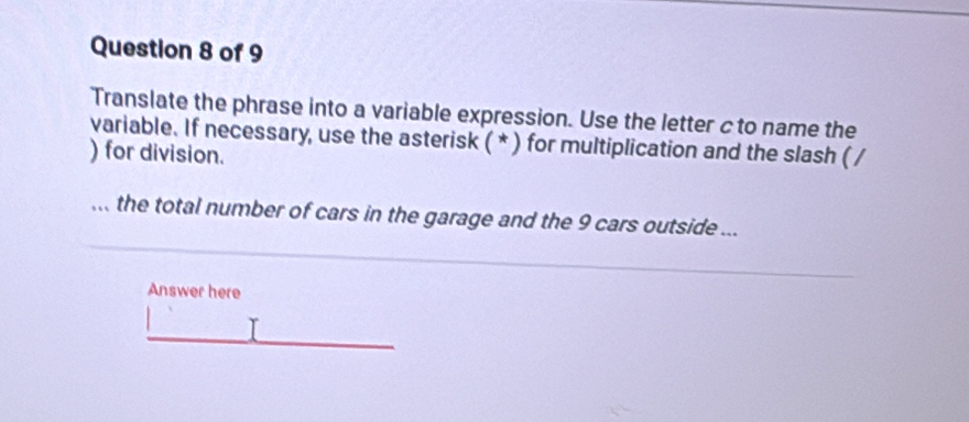 Translate the phrase into a variable expression. Use the letter c to name the 
variable. If necessary, use the asterisk ( * ) for multiplication and the slash ( / 
) for division. 
... the total number of cars in the garage and the 9 cars outside ... 
Answer here