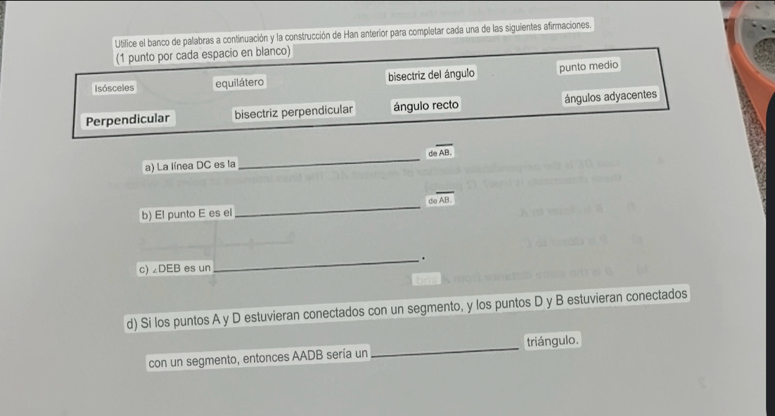 Utilice el banco de palabras a continuación y la construcción de Han anterior para completar cada una de las siguientes afirmaciones.
(1 punto por cada espacio en blanco)
Isósceles equilátero bisectriz del ángulo
punto medio
Perpendicular bisectriz perpendicular ángulo recto ángulos adyacentes
a) La línea DC es la _d overline AB.
de AB.
b) El punto E es el
_
_.
c) ∠ DEB es un
d) Si los puntos A y D estuvieran conectados con un segmento, y los puntos D y B estuvieran conectados
triángulo.
con un segmento, entonces AADB sería un
_