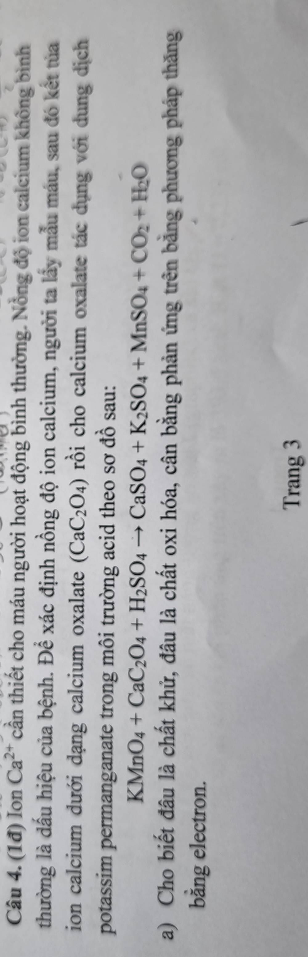 (1đ) Ion Ca^(2+) cần thiết cho máu người hoạt động bình thường. Nồng độ ion calcium không bình 
thường là dấu hiệu của bệnh. Để xác định nồng độ ion calcium, người ta lấy mẫu máu, sau đó kết tủa 
ion calcium dưới dạng calcium oxalate (CaC_2O_4) rồi cho calcium oxalate tác dụng với dung dịch 
potassim permanganate trong môi trường acid theo sơ đồ sau:
KMnO_4+CaC_2O_4+H_2SO_4to CaSO_4+K_2SO_4+MnSO_4+CO_2+H_2O
a) Cho biết đâu là chất khử, đâu là chất oxi hóa, cân bằng phản ứng trên bằng phương pháp thăng 
bằng electron. 
Trang 3