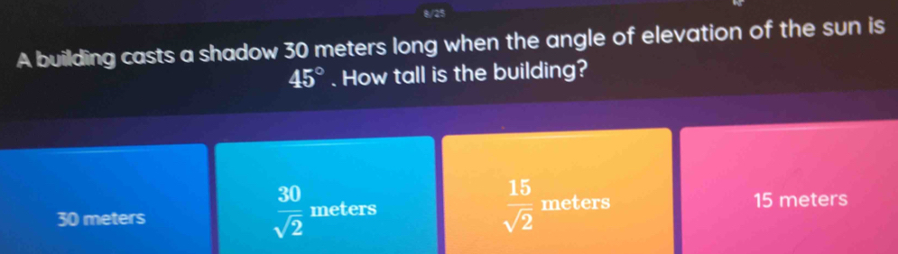 8/25
A building casts a shadow 30 meters long when the angle of elevation of the sun is
45°. How tall is the building?
 30/sqrt(2) 
 15/sqrt(2) 
30 meters meters meters 15 meters