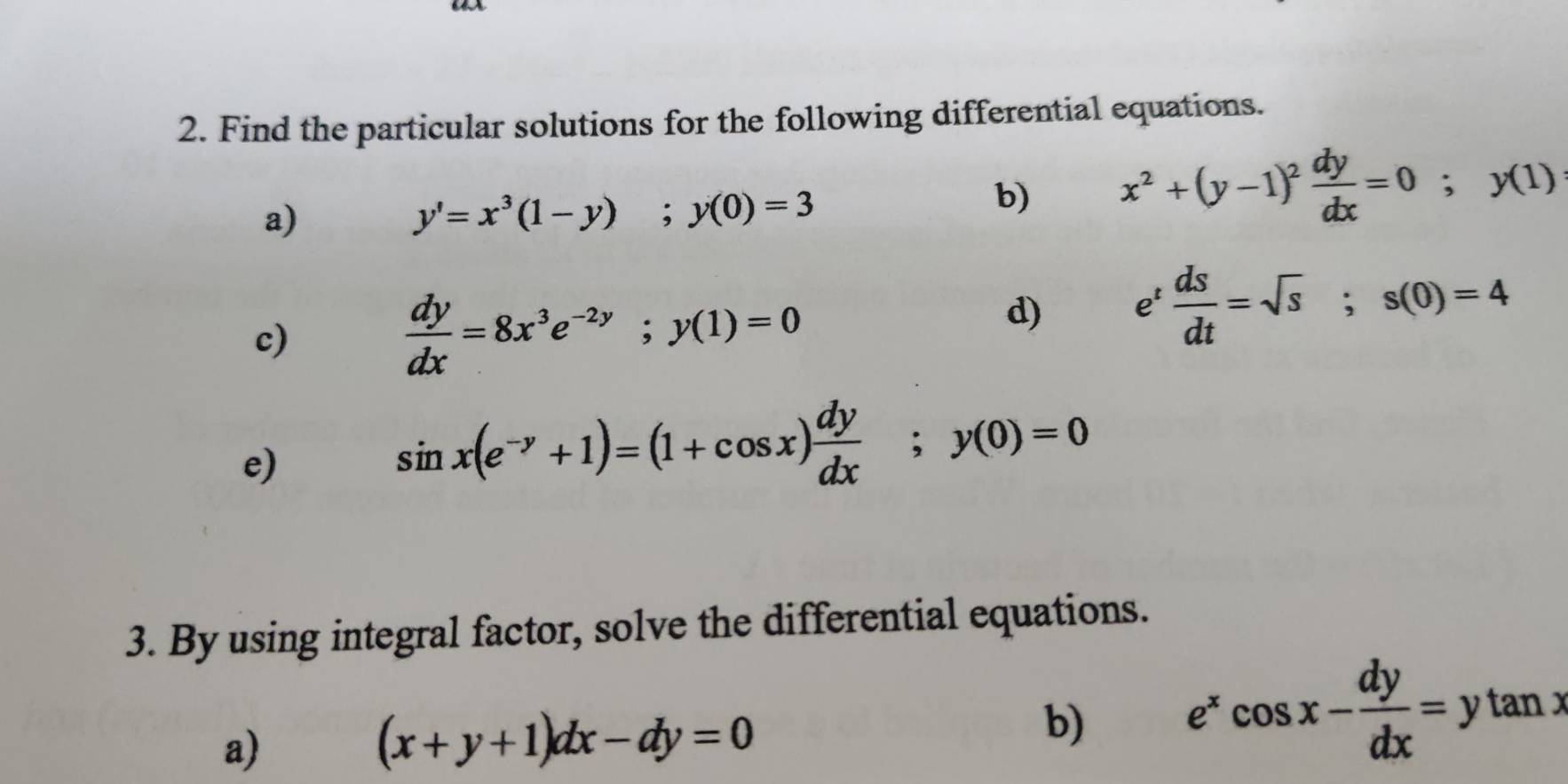 Find the particular solutions for the following differential equations. 
a)
y'=x^3(1-y); y(0)=3
b) x^2+(y-1)^2 dy/dx =0; y(1)
c)
 dy/dx =8x^3e^(-2y); y(1)=0
d) e^t ds/dt =sqrt(s); s(0)=4
e)
sin x(e^(-y)+1)=(1+cos x) dy/dx ; y(0)=0
3. By using integral factor, solve the differential equations. 
a)
(x+y+1)dx-dy=0
b) e^xcos x- dy/dx =ytan x