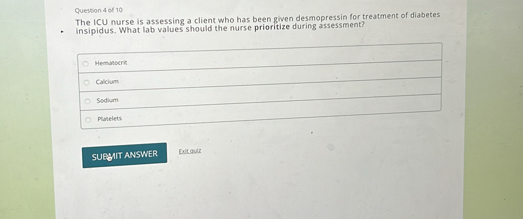 The ICU nurse is assessing a client who has been given desmopressin for treatment of diabetes
insipidus. What lab values should the nurse prioritize during assessment?
Hematocrit
Calcium
Sodium
Platelets
SUBMIT ANSWER Exit quiz