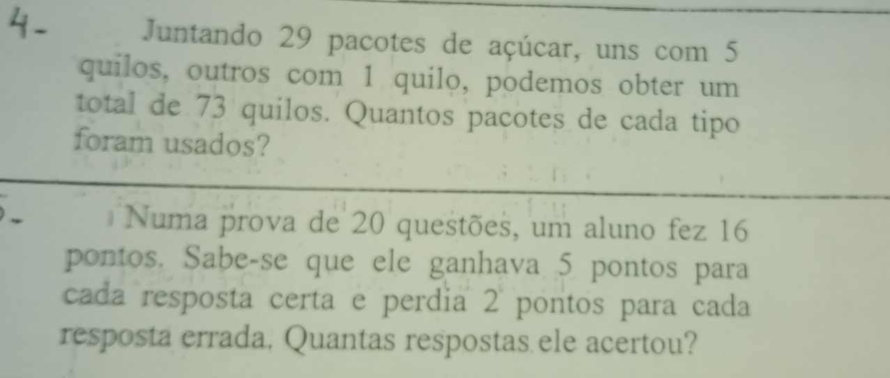 Juntando 29 pacotes de açúcar, uns com 5
quilos, outros com 1 quilo, podemos obter um 
total de 73 quilos. Quantos pacotes de cada tipo 
foram usados? 
Numa prova de 20 questões, um aluno fez 16
pontos. Sabe-se que ele ganhava 5 pontos para 
cada resposta certa e perdia 2 pontos para cada 
resposta errada, Quantas respostas ele acertou?